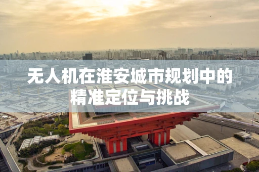 无人机在淮安城市规划中的精准定位与挑战