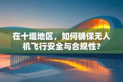 在十堰地区，如何确保无人机飞行安全与合规性？