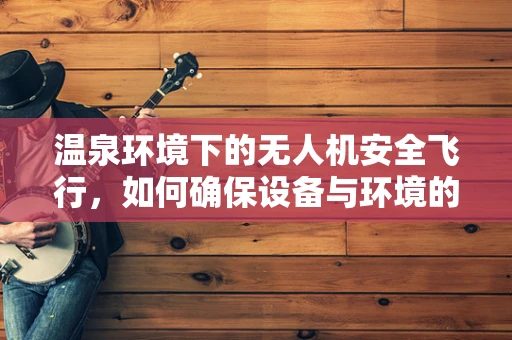 温泉环境下的无人机安全飞行，如何确保设备与环境的和谐共存？
