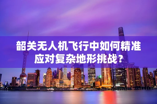 韶关无人机飞行中如何精准应对复杂地形挑战？
