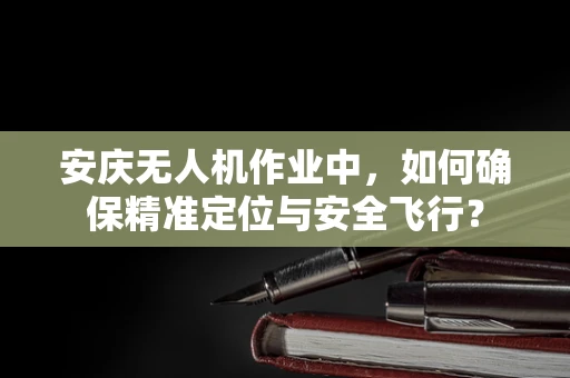 安庆无人机作业中，如何确保精准定位与安全飞行？