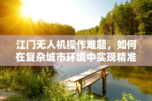 江门无人机操作难题，如何在复杂城市环境中实现精准定位？