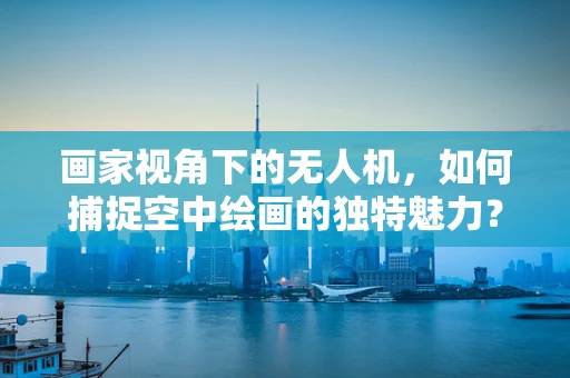画家视角下的无人机，如何捕捉空中绘画的独特魅力？