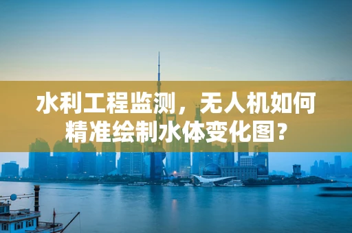 水利工程监测，无人机如何精准绘制水体变化图？
