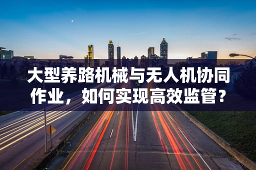 大型养路机械与无人机协同作业，如何实现高效监管？