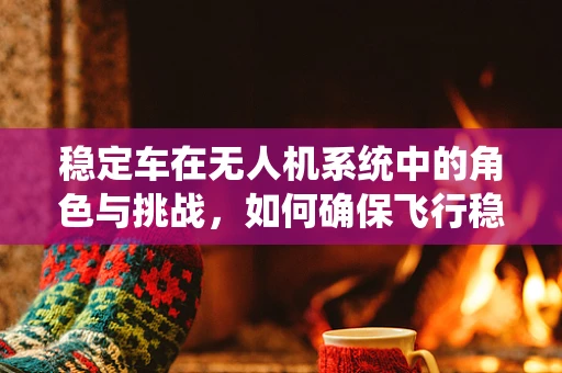 稳定车在无人机系统中的角色与挑战，如何确保飞行稳定？