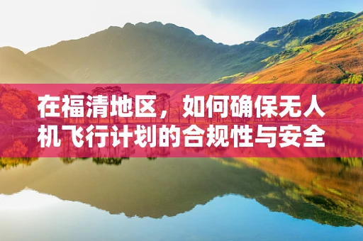 在福清地区，如何确保无人机飞行计划的合规性与安全性？