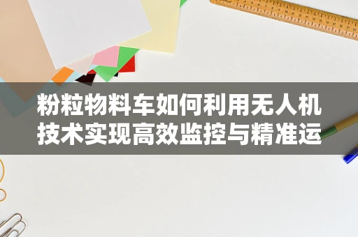 粉粒物料车如何利用无人机技术实现高效监控与精准运输？