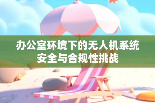 办公室环境下的无人机系统安全与合规性挑战