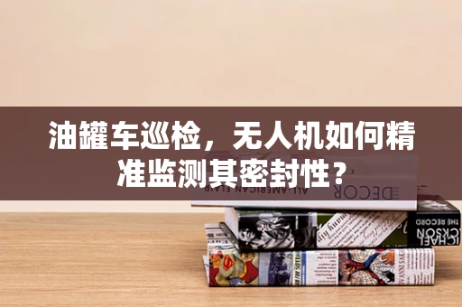 油罐车巡检，无人机如何精准监测其密封性？