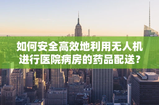 如何安全高效地利用无人机进行医院病房的药品配送？
