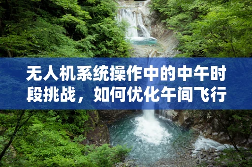 无人机系统操作中的中午时段挑战，如何优化午间飞行效率与安全？