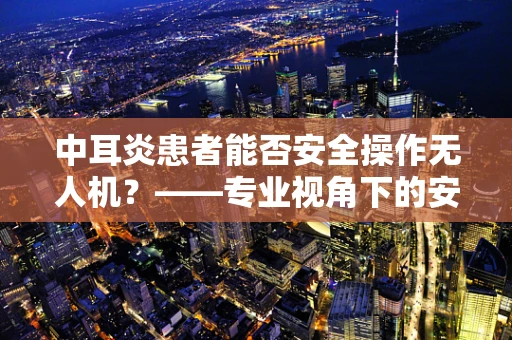 中耳炎患者能否安全操作无人机？——专业视角下的安全考量