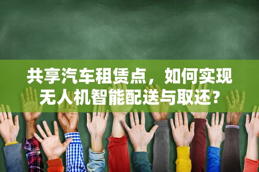 共享汽车租赁点，如何实现无人机智能配送与取还？