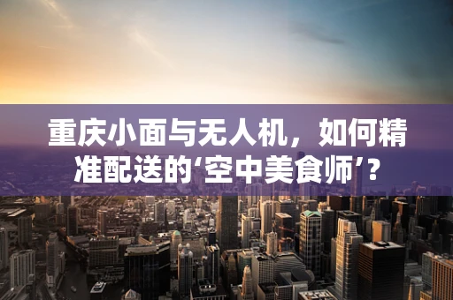 重庆小面与无人机，如何精准配送的‘空中美食师’？