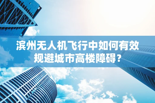 滨州无人机飞行中如何有效规避城市高楼障碍？