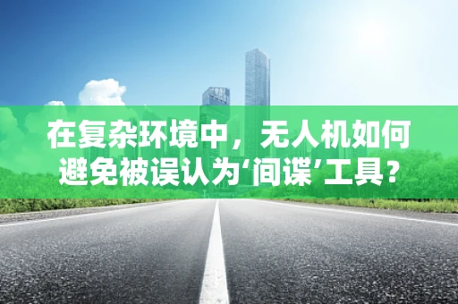 在复杂环境中，无人机如何避免被误认为‘间谍’工具？
