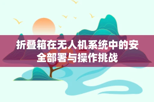 折叠箱在无人机系统中的安全部署与操作挑战