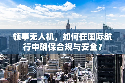 领事无人机，如何在国际航行中确保合规与安全？