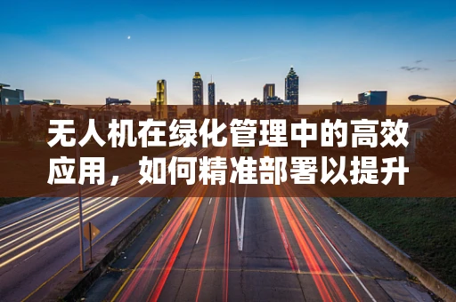 无人机在绿化管理中的高效应用，如何精准部署以提升绿化队长的工作效率？