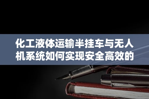 化工液体运输半挂车与无人机系统如何实现安全高效的协同作业？