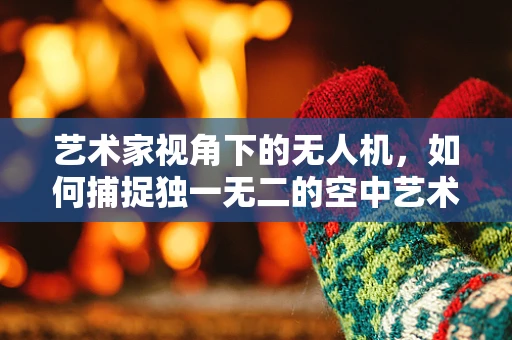 艺术家视角下的无人机，如何捕捉独一无二的空中艺术瞬间？