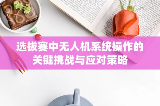 选拔赛中无人机系统操作的关键挑战与应对策略