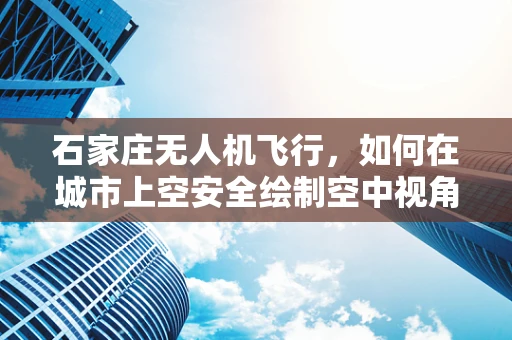 石家庄无人机飞行，如何在城市上空安全绘制空中视角？