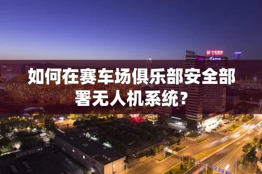 如何在赛车场俱乐部安全部署无人机系统？