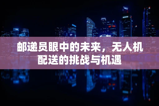 邮递员眼中的未来，无人机配送的挑战与机遇