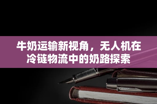 牛奶运输新视角，无人机在冷链物流中的奶路探索