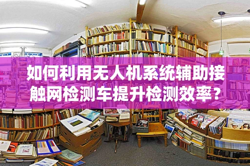 如何利用无人机系统辅助接触网检测车提升检测效率？
