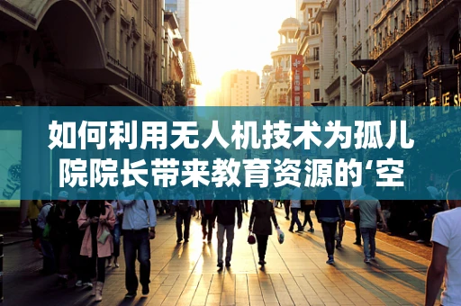 如何利用无人机技术为孤儿院院长带来教育资源的‘空中桥梁’？