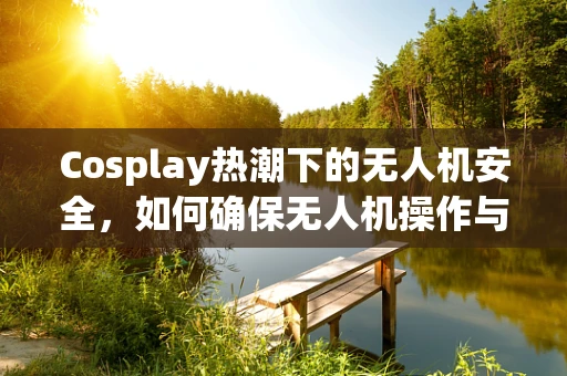 Cosplay热潮下的无人机安全，如何确保无人机操作与角色扮演不冲突？