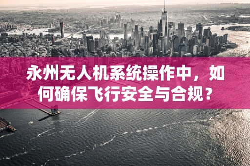 永州无人机系统操作中，如何确保飞行安全与合规？