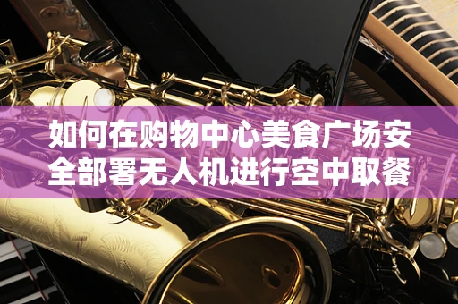 如何在购物中心美食广场安全部署无人机进行空中取餐服务？