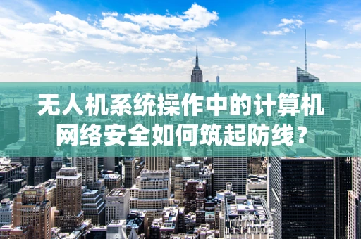 无人机系统操作中的计算机网络安全如何筑起防线？