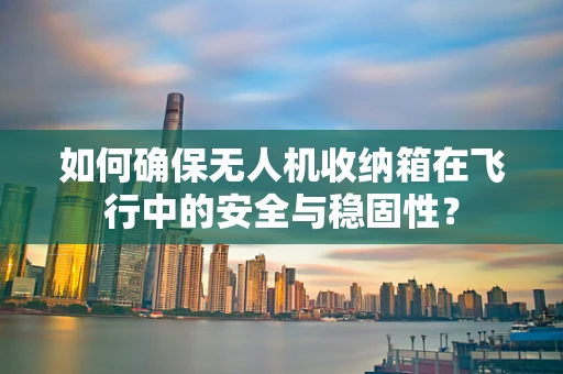 如何确保无人机收纳箱在飞行中的安全与稳固性？