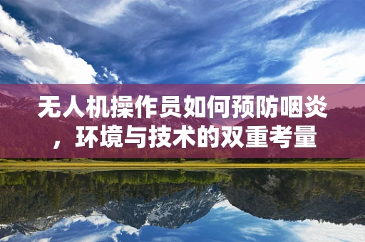 无人机操作员如何预防咽炎，环境与技术的双重考量