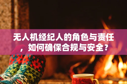 无人机经纪人的角色与责任，如何确保合规与安全？
