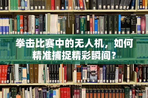 拳击比赛中的无人机，如何精准捕捉精彩瞬间？