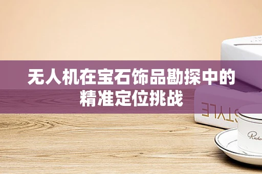 无人机在宝石饰品勘探中的精准定位挑战