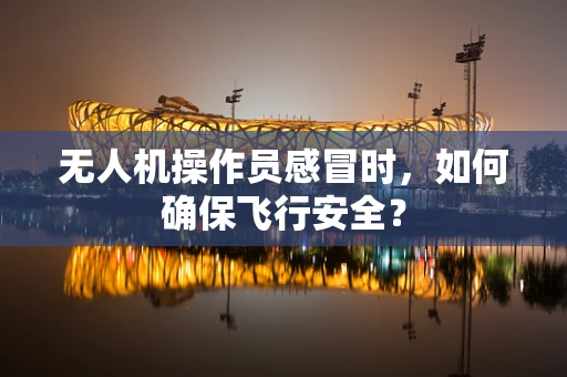 无人机操作员感冒时，如何确保飞行安全？