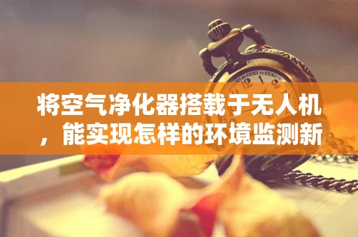 将空气净化器搭载于无人机，能实现怎样的环境监测新策略？