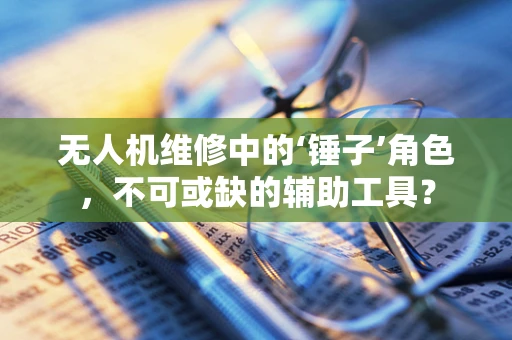 无人机维修中的‘锤子’角色，不可或缺的辅助工具？