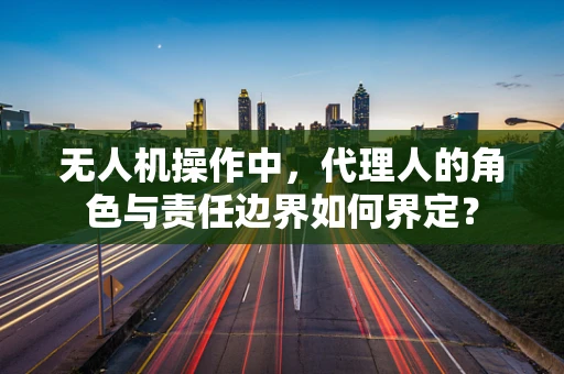 无人机操作中，代理人的角色与责任边界如何界定？