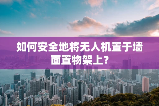 如何安全地将无人机置于墙面置物架上？