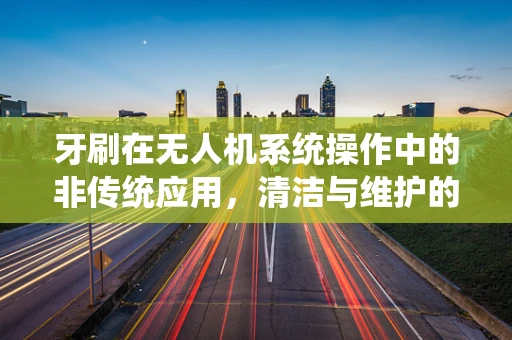 牙刷在无人机系统操作中的非传统应用，清洁与维护的巧妙结合