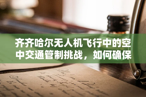 齐齐哈尔无人机飞行中的空中交通管制挑战，如何确保安全高效？