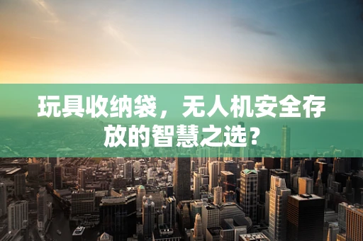 玩具收纳袋，无人机安全存放的智慧之选？